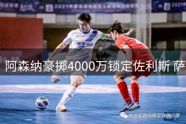 阿森纳豪掷4000万锁定佐利斯 萨利巴重伤恐赛季报销引防线补强计划